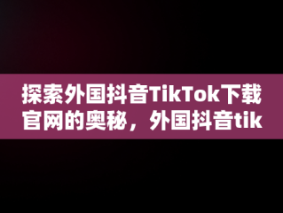 探索外国抖音TikTok下载官网的奥秘，外国抖音tiktok免费下载安装 