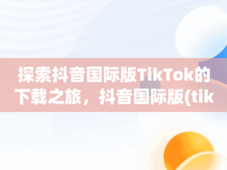 探索抖音国际版TikTok的下载之旅，抖音国际版(tiktok)最新版下载v18.3.6 免费下载 