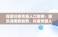 探索抖音充值入口官网：娱乐消费新趋势，抖音充值入口官网登录 