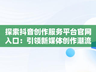 探索抖音创作服务平台官网入口：引领新媒体创作潮流，抖音创作服务平台官网入口在哪 
