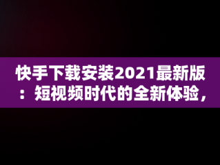 快手下载安装2021最新版：短视频时代的全新体验，快手下载安装2021最新版功能介绍 