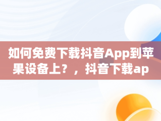 如何免费下载抖音App到苹果设备上？，抖音下载app苹果版免费安装 