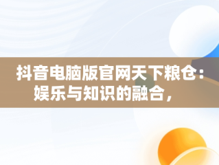 抖音电脑版官网天下粮仓：娱乐与知识的融合， 