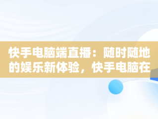快手电脑端直播：随时随地的娱乐新体验，快手电脑在线观看直播怎么弄 
