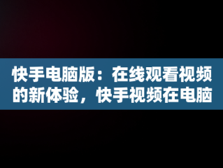 快手电脑版：在线观看视频的新体验，快手视频在电脑上可以看到吗 