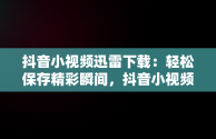 抖音小视频迅雷下载：轻松保存精彩瞬间，抖音小视频迅雷下载安装 