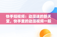 快手短视频：动漫迷的新天堂，快手里的动漫视频一般在哪里弄的 