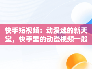 快手短视频：动漫迷的新天堂，快手里的动漫视频一般在哪里弄的 