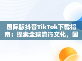 国际版抖音TikTok下载指南：探索全球流行文化，国际版抖音tiktok下载安装教程 