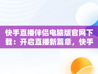 快手直播伴侣电脑版官网下载：开启直播新篇章，快手直播伴侣是电脑下载还是手机下载 