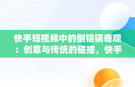 快手短视频中的倒铝锅奇观：创意与传统的碰撞，快手短视频观看倒铝锅是真的吗 