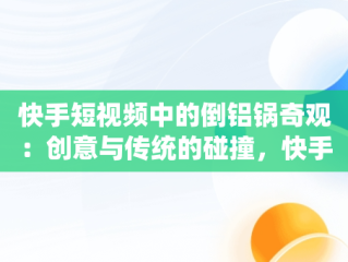 快手短视频中的倒铝锅奇观：创意与传统的碰撞，快手短视频观看倒铝锅是真的吗 