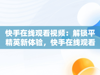 快手在线观看视频：解锁平精英新体验，快手在线观看视频和平精英直播 