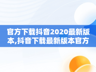 官方下载抖音2020最新版本,抖音下载最新版本官方正版抖