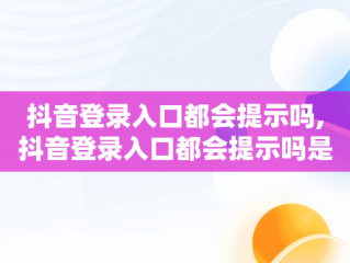 抖音登录入口都会提示吗,抖音登录入口都会提示吗是真的吗