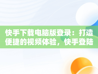 快手下载电脑版登录：打造便捷的视频体验，快手登陆电脑版 