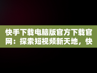 快手下载电脑版官方下载官网：探索短视频新天地，快手电脑版官方网站 