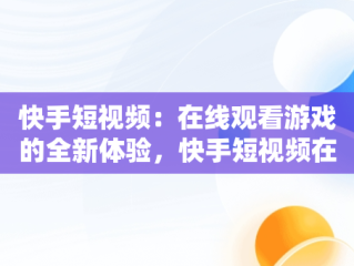 快手短视频：在线观看游戏的全新体验，快手短视频在线观看游戏怎么弄 