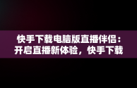 快手下载电脑版直播伴侣：开启直播新体验，快手下载电脑版直播伴侣怎么下载 