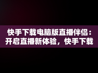 快手下载电脑版直播伴侣：开启直播新体验，快手下载电脑版直播伴侣怎么下载 