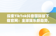 探索TikTok抖音国际版下载官网：全球娱乐新趋势，tiktok抖音国际版下载安装 