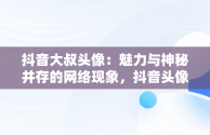 抖音大叔头像：魅力与神秘并存的网络现象，抖音头像男 大叔 