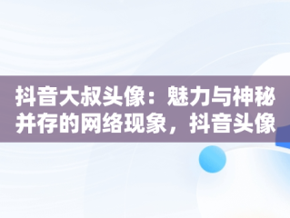 抖音大叔头像：魅力与神秘并存的网络现象，抖音头像男 大叔 