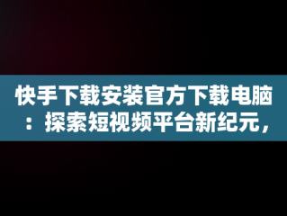 快手下载安装官方下载电脑：探索短视频平台新纪元，快手下载安装官方下载电脑桌面 
