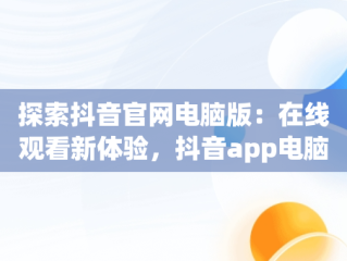 探索抖音官网电脑版：在线观看新体验，抖音app电脑版官网 