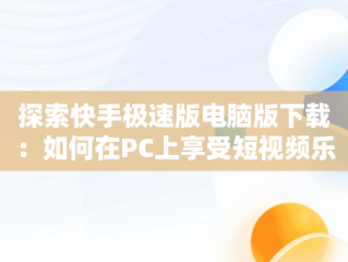 探索快手极速版电脑版下载：如何在PC上享受短视频乐趣，快手极速版电脑版下载链接 