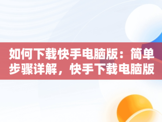 如何下载快手电脑版：简单步骤详解，快手下载电脑版怎么下载不了 