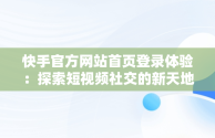 快手官方网站首页登录体验：探索短视频社交的新天地，快手官方网站首页登录入口怎么用 