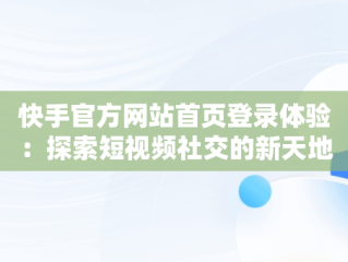 快手官方网站首页登录体验：探索短视频社交的新天地，快手官方网站首页登录入口怎么用 