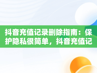 抖音充值记录删除指南：保护隐私很简单，抖音充值记录怎么删除不了 