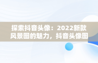 探索抖音头像：2022新款风景图的魅力，抖音头像图片2022新款风景图女生背影图 