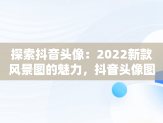 探索抖音头像：2022新款风景图的魅力，抖音头像图片2022新款风景图女生背影图 