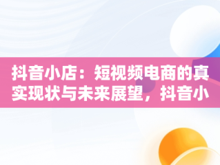 抖音小店：短视频电商的真实现状与未来展望，抖音小店真实现状能挣钱吗 