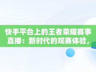 快手平台上的王者荣耀赛事直播：新时代的观赛体验，快手在线观看王者荣耀直播 