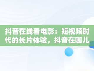 抖音在线看电影：短视频时代的长片体验，抖音在哪儿看电影 