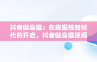 抖音健身操：在线锻炼新时代的开启，抖音健身操视频大全初学者下载 