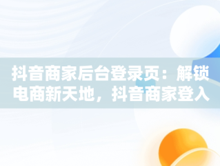 抖音商家后台登录页：解锁电商新天地，抖音商家登入 