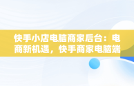 快手小店电脑商家后台：电商新机遇，快手商家电脑端 