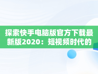 探索快手电脑版官方下载最新版2020：短视频时代的革新，快手电脑版官方下载最新版 