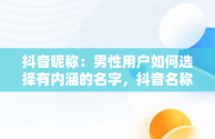 抖音昵称：男性用户如何选择有内涵的名字，抖音名称.昵称男有内涵 