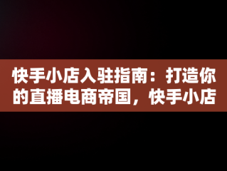 快手小店入驻指南：打造你的直播电商帝国，快手小店入驻条件 