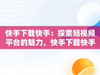 快手下载快手：探索短视频平台的魅力，快手下载快手极速版最新版 