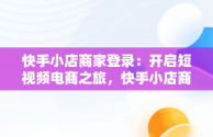 快手小店商家登录：开启短视频电商之旅，快手小店商家登录手机版 