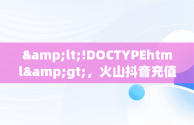 &lt;!DOCTYPEhtml&gt;，火山抖音充值官网 