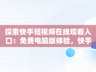 探索快手短视频在线观看入口：免费电脑版体验，快手短视频怎么在电脑上看 