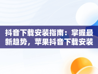 抖音下载安装指南：掌握最新趋势，苹果抖音下载安装 下载 